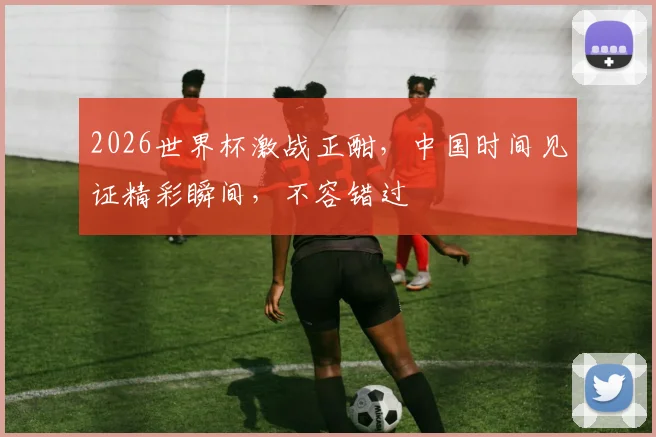 2026世界杯激战正酣，中国时间见证精彩瞬间，不容错过