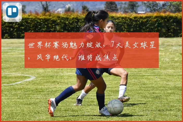 世界杯赛场魅力绽放，7大美女球星，风华绝代，谁将成焦点