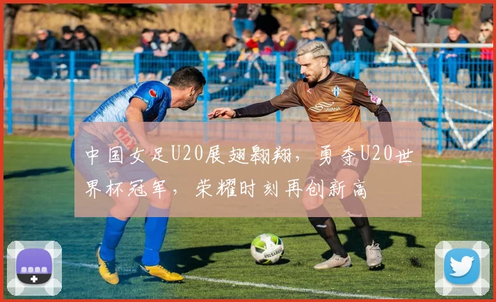 中国女足U20展翅翱翔，勇夺U20世界杯冠军，荣耀时刻再创新高