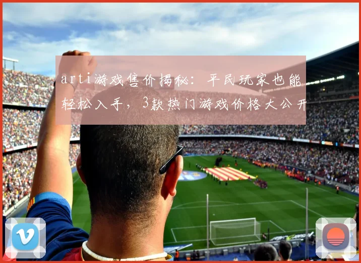 arti游戏售价揭秘：平民玩家也能轻松入手，3款热门游戏价格大公开