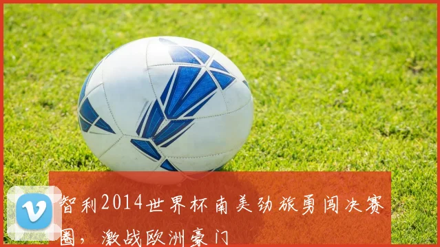 智利2014世界杯南美劲旅勇闯决赛圈，激战欧洲豪门