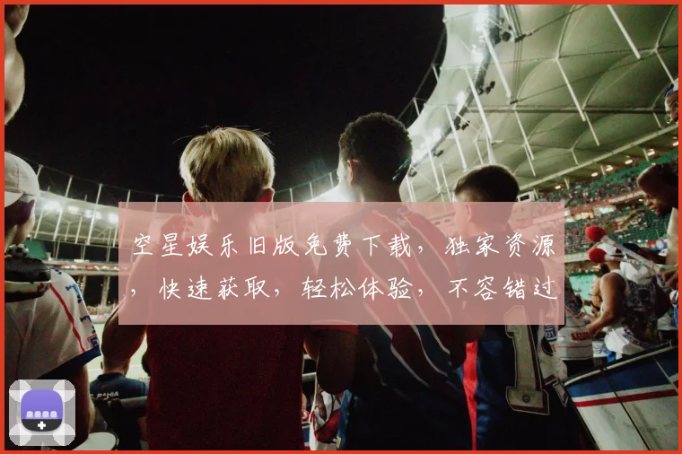 空星娱乐旧版免费下载，独家资源，快速获取，轻松体验，不容错过，三步搞定