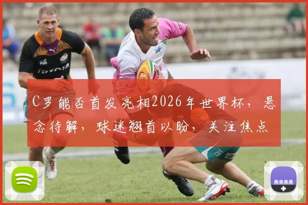 C罗能否首发亮相2026年世界杯，悬念待解，球迷翘首以盼，关注焦点